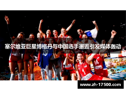 塞尔维亚巨星博格丹与中国选手邂逅引发媒体轰动